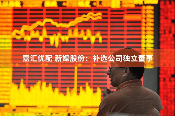 嘉汇优配 新媒股份：补选公司独立董事