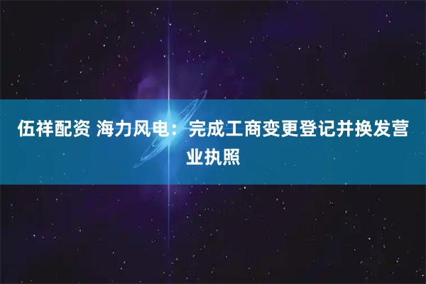 伍祥配资 海力风电：完成工商变更登记并换发营业执照