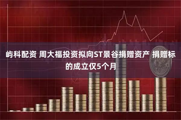 屿科配资 周大福投资拟向ST景谷捐赠资产 捐赠标的成立仅5个月