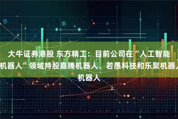 大牛证券港股 东方精工：目前公司在“人工智能+机器人”领域持股嘉腾机器人、若愚科技和乐聚机器人