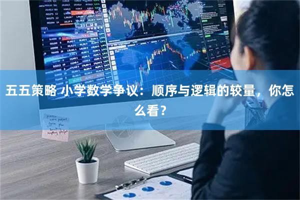 五五策略 小学数学争议：顺序与逻辑的较量，你怎么看？