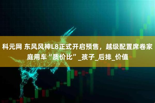 科元网 东风风神L8正式开启预售，越级配置席卷家庭用车“质价比”_孩子_后排_价值