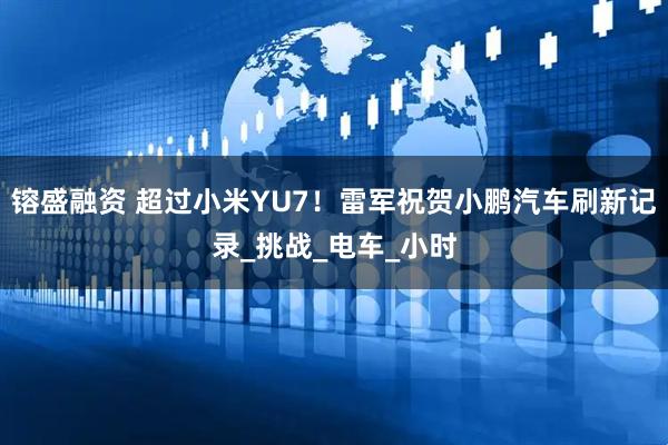 镕盛融资 超过小米YU7！雷军祝贺小鹏汽车刷新记录_挑战_电车_小时
