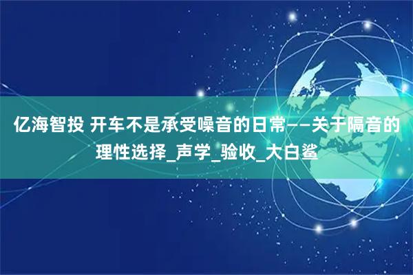 亿海智投 开车不是承受噪音的日常——关于隔音的理性选择_声学_验收_大白鲨