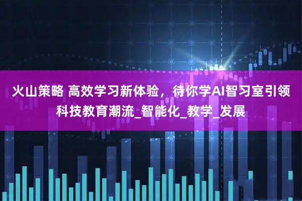 火山策略 高效学习新体验，待你学AI智习室引领科技教育潮流_智能化_教学_发展