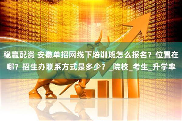 稳赢配资 安徽单招网线下培训班怎么报名？位置在哪？招生办联系方式是多少？_院校_考生_升学率