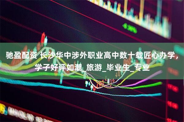 驰盈配资 长沙华中涉外职业高中数十载匠心办学，学子好评如潮_旅游_毕业生_专业