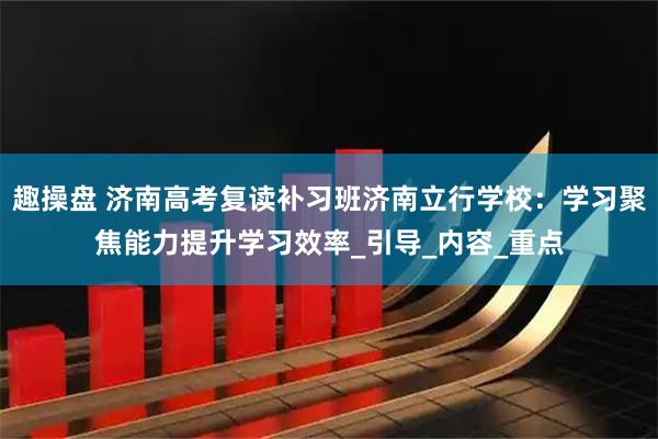 趣操盘 济南高考复读补习班济南立行学校：学习聚焦能力提升学习效率_引导_内容_重点