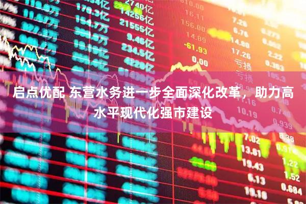 启点优配 东营水务进一步全面深化改革，助力高水平现代化强市建设