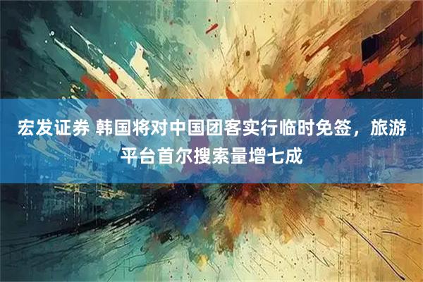 宏发证券 韩国将对中国团客实行临时免签，旅游平台首尔搜索量增七成