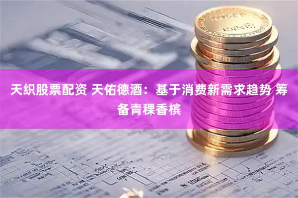 天织股票配资 天佑德酒：基于消费新需求趋势 筹备青稞香槟