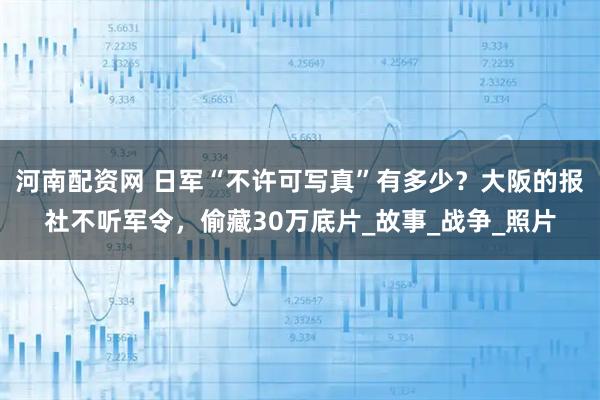 河南配资网 日军“不许可写真”有多少？大阪的报社不听军令，偷藏30万底片_故事_战争_照片