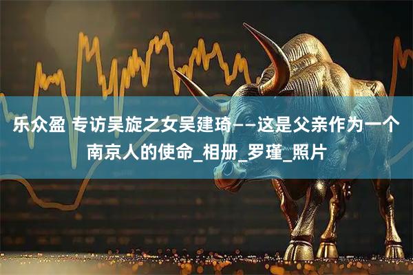 乐众盈 专访吴旋之女吴建琦——这是父亲作为一个南京人的使命_相册_罗瑾_照片