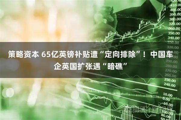 策略资本 65亿英镑补贴遭“定向排除”！中国车企英国扩张遇“暗礁”