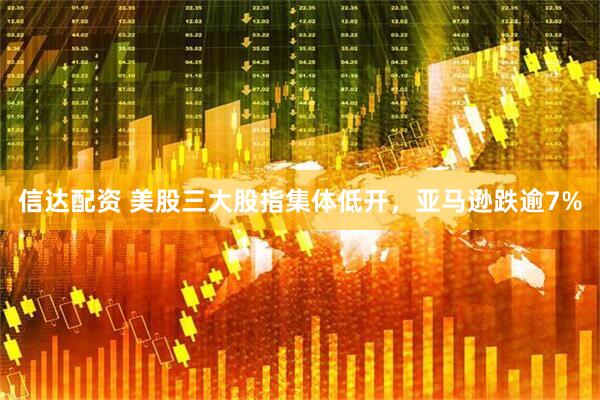 信达配资 美股三大股指集体低开，亚马逊跌逾7%