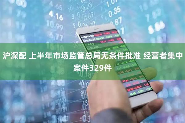 沪深配 上半年市场监管总局无条件批准 经营者集中案件329件