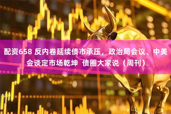 配资658 反内卷延续债市承压，政治局会议、中美会谈定市场乾坤  债圈大家说（周刊）