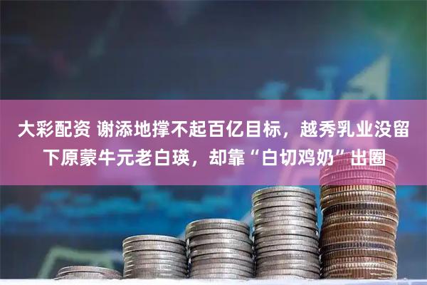 大彩配资 谢添地撑不起百亿目标，越秀乳业没留下原蒙牛元老白瑛，却靠“白切鸡奶”出圈