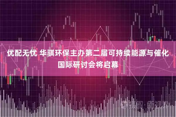 优配无忧 华骐环保主办第二届可持续能源与催化国际研讨会将启幕