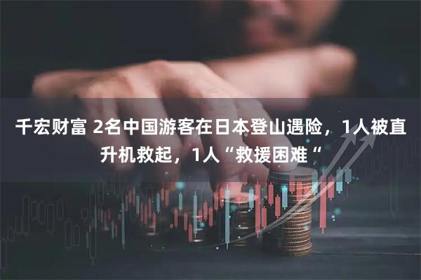 千宏财富 2名中国游客在日本登山遇险，1人被直升机救起，1人“救援困难“