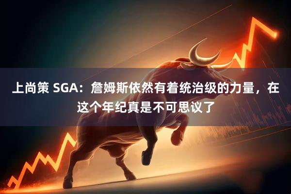 上尚策 SGA：詹姆斯依然有着统治级的力量，在这个年纪真是不可思议了