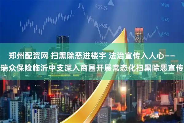 郑州配资网 扫黑除恶进楼宇 法治宣传入人心——瑞众保险临沂中支深入商圈开展常态化扫黑除恶宣传