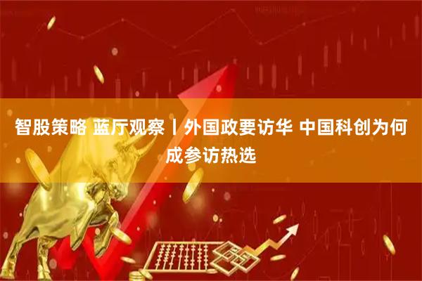 智股策略 蓝厅观察丨外国政要访华 中国科创为何成参访热选