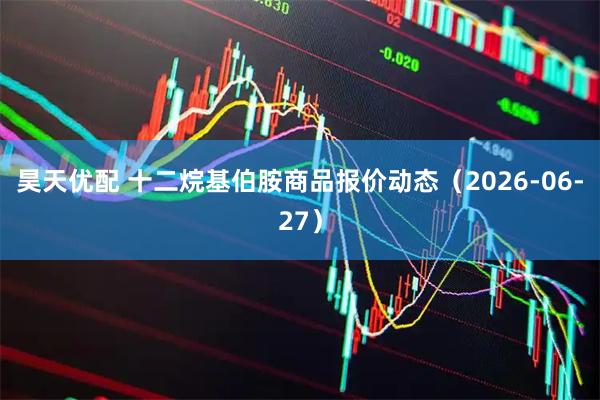 昊天优配 十二烷基伯胺商品报价动态（2026-06-27）