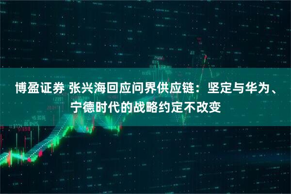 博盈证券 张兴海回应问界供应链：坚定与华为、宁德时代的战略约定不改变
