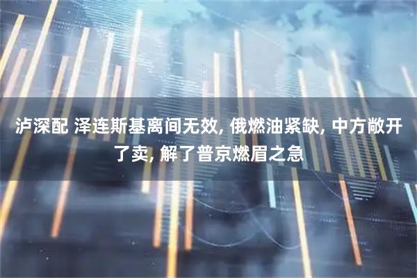 泸深配 泽连斯基离间无效, 俄燃油紧缺, 中方敞开了卖, 解了普京燃眉之急