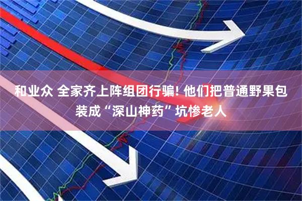 和业众 全家齐上阵组团行骗! 他们把普通野果包装成“深山神药”坑惨老人