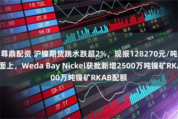 尊鼎配资 沪镍期货跳水跌超2%，现报128270元/吨，消息面上，Weda Bay Nickel获批新增2500万吨镍矿RKAB配额