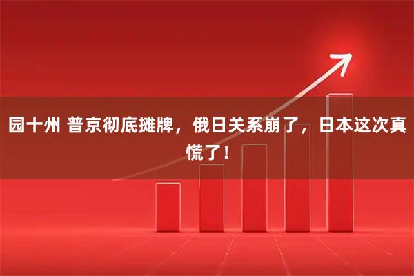 园十州 普京彻底摊牌，俄日关系崩了，日本这次真慌了！